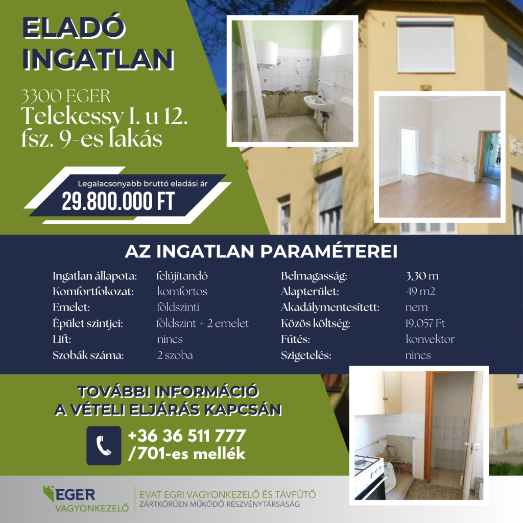 Cím: 3300 Eger, Telekessy I. u 12. fsz. 9-es lakásLegalacsonyabb bruttó eladási ár: 29.800.000 FtAz ingatlan paraméterei:MegnevezésAdatMegnevezésAdatIngatlan állapota:felújítandóBelmagasság:3,30 mKomfortfokozat:komfortosAlapterület:49 m2Emelet:földszintiAkadálymentesített:nemÉpület szintjei:földszint + 2 emeletKözös költség:19.057 FtLift:nincsFűtés:konvektorSzobák száma:2 szobaSzigetelés:nincsTovábbi információ a vételi eljárás kapcsán:Telefonszám: +36 36 511 777 / 701-es mellékSzervezet:EGER VAGYONKEZELŐEVAT Egri Vagyonkezelő és Távfűtő Zártkörűen Működő Részvénytársaság