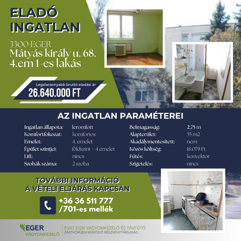 Eladó ingatlan hirdetése: 3300 Eger, Mátyás király u. 68. 4.em 1-es lakás. Legalacsonyabb bruttó eladási ár: 26.640.000 Ft. Az ingatlan paraméterei: állapota leromlott, komfortfokozata komfortos, elhelyezkedése a 4. emeleten egy földszint + 4 emeletes, lift nélküli épületben. A lakás 2 szobás, alapterülete 55 m2, belmagassága 2,75 m. Akadálymentesítve nincs, a fűtés konvektorral működik, szigetelés nincs. Közös költség: 18.079 Ft. További információ a vételi eljárás kapcsán a +36 36 511 777 telefonszámon a 701-es melléken kérhető. Hirdető: EVAT Egri Vagyonkezelő és Távfűtő Zrt.