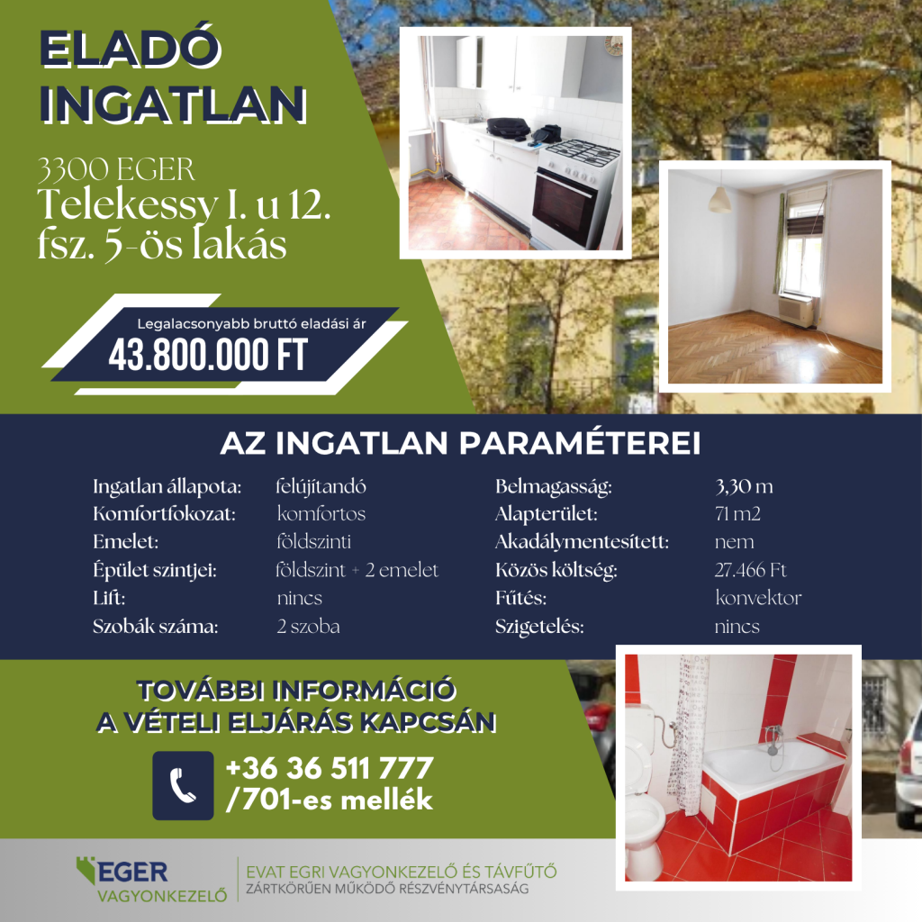 Eladó ingatlan hirdetése: 3300 Eger, Telekessy I. u 12. fsz. 5-ös lakás. Legalacsonyabb bruttó eladási ár: 43.800.000 Ft. Az ingatlan paraméterei: állapota felújítandó, komfortfokozata komfortos, elhelyezkedése földszinti egy földszint + 2 emeletes lift nélküli épületben. A lakás 2 szobás, alapterülete 71 m2, belmagassága 3,30 m. Akadálymentesítve nincs, a fűtés konvektorral működik, szigetelés nincs. Közös költség: 27.466 Ft. További információ a vételi eljárás kapcsán a +36 36 511 777 telefonszámon a 701-es melléken kérhető. Hirdető: EVAT Egri Vagyonkezelő és Távfűtő Zrt.