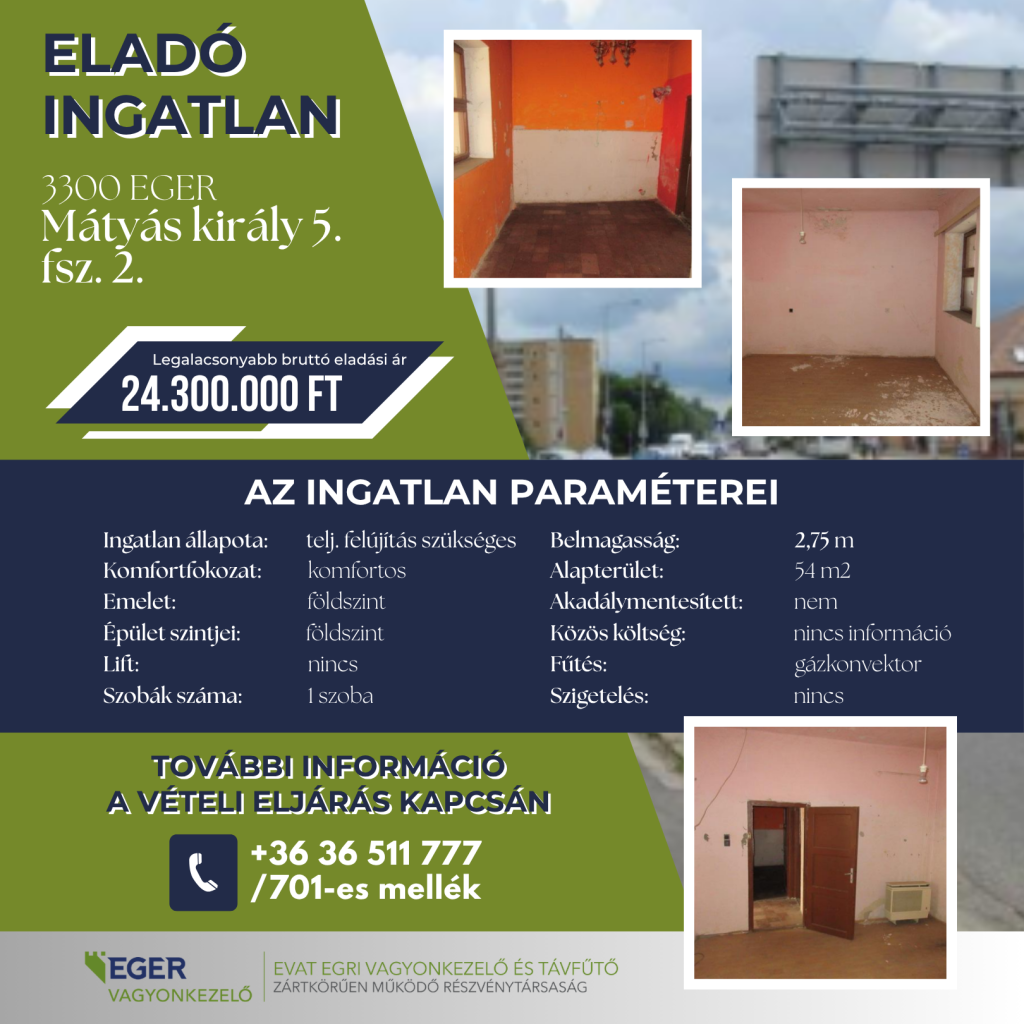 Eladó ingatlan Egerben, a Mátyás király út 5. szám földszint 2. ajtó alatt. A teljes felújítást igénylő, komfortos ingatlan 54 négyzetméteres, egyszobás, belmagassága 2,75 méter. A földszintes épületben lift nincs, az ingatlan nem akadálymentesített és nem szigetelt. Fűtése gázkonvektoros, a közös költségről nincs információ. Legalacsonyabb bruttó eladási ár: 24 300 000 forint. A hirdetésen az ingatlan felújítandó belső tereiről készült három fénykép látható. További információ a vételi eljárásról: +36 36 511 777, 701-es mellék.
