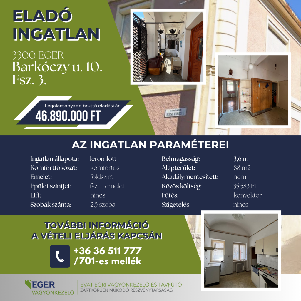 Eladó ingatlan 3300 Eger, Barkóczy u. 10. Fsz. 3. Legalacsonyabb bruttó eladási ár: 46.890.000 Ft. Az ingatlan paraméterei: Ingatlan állapota: leromlott, Komfortfokozat: komfortos, Emelet: földszint, Épület szintjei: fsz. + emelet, Lift: nincs, Szobák száma: 2,5 szoba, Belmagasság: 3,6 m, Alapterület: 88 m2, Akadálymentesített: nem, Közös költség: 35.583 Ft, Fűtés: konvektor, Szigetelés: nincs. További információ a vételi eljárás kapcsán a +36 36 511 777 telefonszámon a 701-es melléken érhető el. A hirdető az EGER VAGYONKEZELŐ, pontosabban az EVAT Egri Vagyonkezelő és Távfűtő Zártkörűen Működő Részvénytársaság.