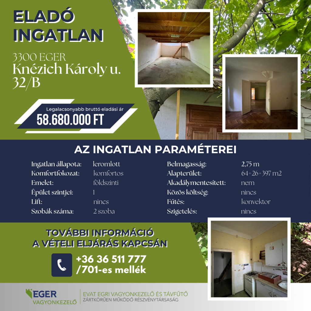 Eladó ingatlan 3300 Eger, Knézich Károly u. 32/B. Legalacsonyabb bruttó eladási ár: 58.680.000 Ft. Az ingatlan paraméterei: Ingatlan állapota: leromlott, Komfortfokozat: komfortos, Emelet: földszinti, Épület szintjei: 1, Lift: nincs, Szobák száma: 2 szoba, Belmagasság: 2,75 m, Alapterület: 64+26+397 m2, Akadálymentesített: nem, Közös költség: nincs, Fűtés: konvektor, Szigetelés: nincs. További információ a vételi eljárás kapcsán a +36 36 511 777 telefonszámon a 701-es melléken érhető el. A hirdető az EGER VAGYONKEZELŐ, pontosabban az EVAT Egri Vagyonkezelő és Távfűtő Zártkörűen Működő Részvénytársaság.